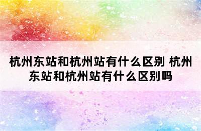 杭州东站和杭州站有什么区别 杭州东站和杭州站有什么区别吗